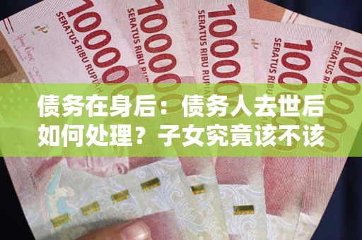 武汉债务在身后：债务人去世后如何处理？子女究竟该不该还钱？