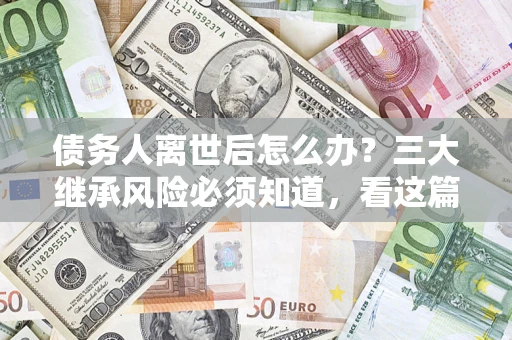 武汉债务人离世后怎么办？三大继承风险必须知道，看这篇就够了